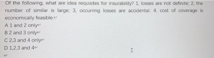 Of the following, what are idea requisites for insurability? 1, losses are not definite; 2, the
number of similar is large; 3, occurring losses are accidental; 4, cost of coverage is
economically feasible.
A 1 and 2 only
B 2 and 3 only
C 2,3 and 4 only
D 1,2,3 and 4
H