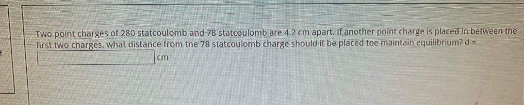 Two point charges of 280 statcoulomb and 78 statcoulomb are 4.2 cm apart. If another point charge is placed in between the
first two charges, what distance from the 78 statcoulomb charge should it be placed toe maintain equilibrium? d =
cm