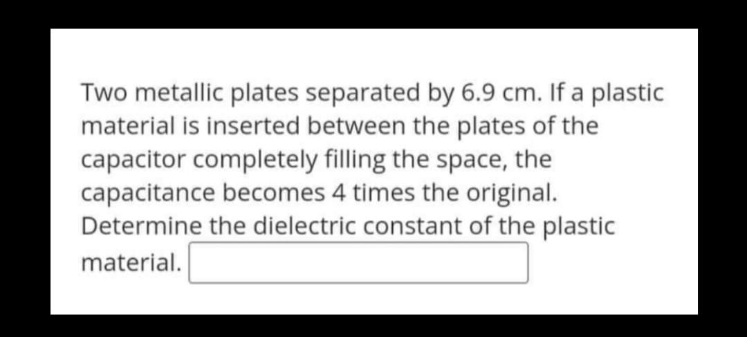 Two metallic plates separated by 6.9 cm. If a plastic
material is inserted between the plates of the
capacitor completely filling the space, the
capacitance becomes 4 times the original.
Determine the dielectric constant of the plastic
material.