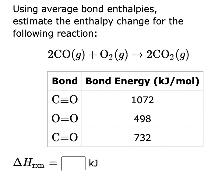 Using average bond enthalpies,
estimate the enthalpy change for the
following reaction:
2CO(g) + O2(g) → 2CO2 (g)
Bond Bond Energy (kJ/mol)
C=O
1072
0=0
498
C=O
732
▲Hrxn
kJ