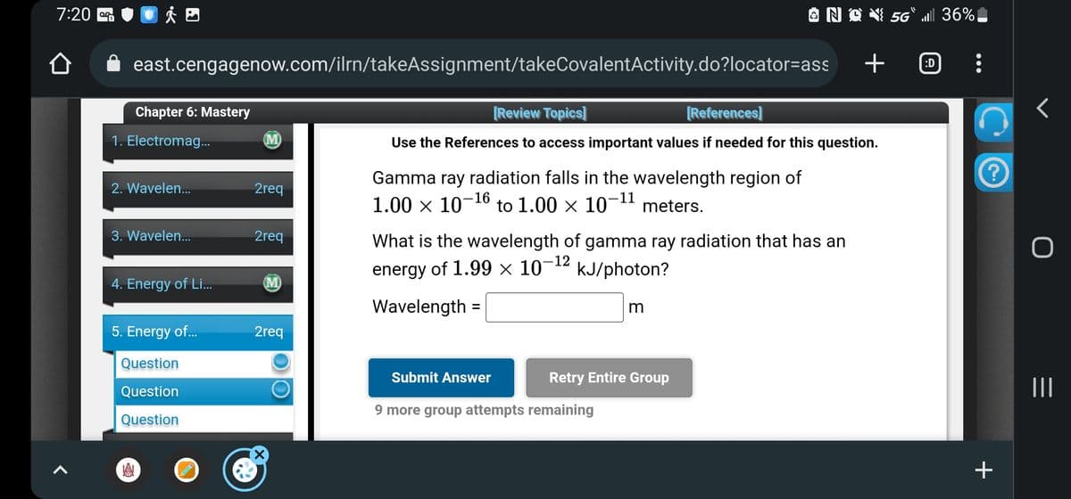 7:20
ÅÐ
east.cengagenow.com/ilrn/takeAssignment/takeCovalentActivity.do?locator=ass
Chapter 6: Mastery
1. Electromag...
2. Wavelen...
3. Wavelen...
4. Energy of Li....
A
5. Energy of...
Question
Question
Question
(M)
2req
2req
M
2req
O
Gamma ray radiation falls in the wavelength region of
1.00 × 10-16 to 1.00 × 10-11 meters.
[Review Topics]
[References]
Use the References to access important values if needed for this question.
What is the wavelength of gamma ray radiation that has an
energy of 1.99 × 10-12
kJ/photon?
Wavelength =
Submit Answer
N
m
Retry Entire Group
9 more group attempts remaining
3 X 5G" all 36%,
+
:D
?
+
O
||||