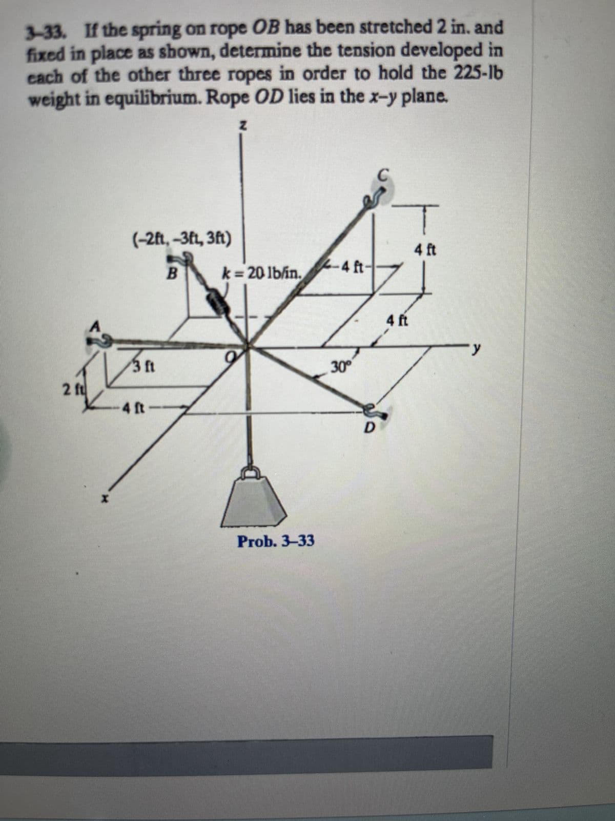 3-33. If the spring on rope OB has been stretched 2 in. and
fixed in place as shown, determine the tension developed in
each of the other three ropes in order to hold the 225-lb
weight in equilibrium. Rope OD lies in the x-y plane.
Z
2 ft
(-2ft,-3ft, 3ft)
B
3 ft
-4 ft-
k = 20 lb/in.
O
Prob. 3-33
2-4 ft-
30°
D
T
4 ft
4 ft
y