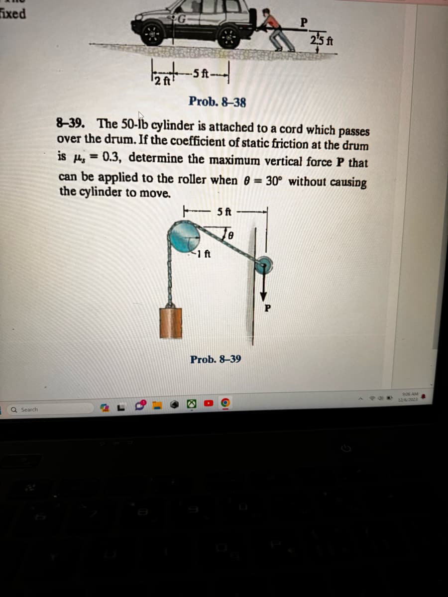 Fixed
Q Search
¹2 ft'
-5 ft-
Prob. 8-38
8-39. The 50-lb cylinder is attached to a cord which passes
over the drum. If the coefficient of static friction at the drum
is = 0.3, determine the maximum vertical force P that
can be applied to the roller when 0 = 30° without causing
the cylinder to move.
-1 ft
5 ft
8
25 ft
Prob. 8-39
POO
9:06 AM
12/6/2023 4