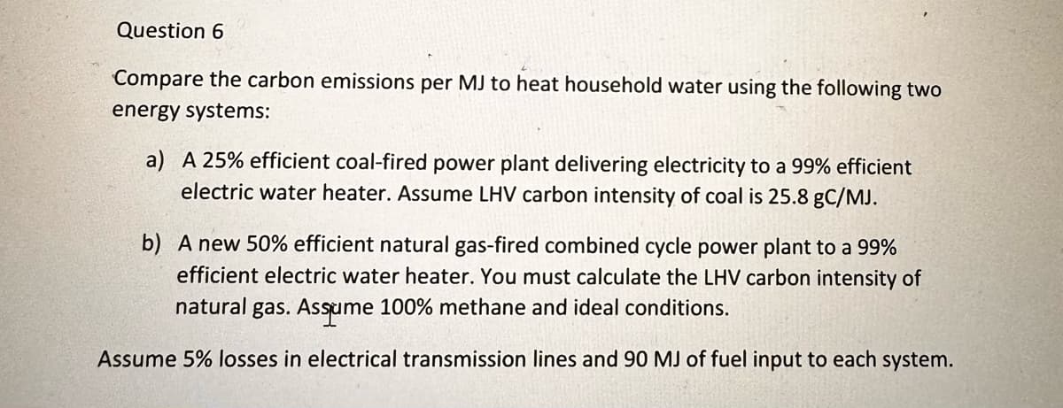 Question 6
Compare the carbon emissions per MJ to heat household water using the following two
energy systems:
a) A 25% efficient coal-fired power plant delivering electricity to a 99% efficient
electric water heater. Assume LHV carbon intensity of coal is 25.8 gC/MJ.
b) A new 50% efficient natural gas-fired combined cycle power plant to a 99%
efficient electric water heater. You must calculate the LHV carbon intensity of
natural gas. Assume 100% methane and ideal conditions.
Assume 5% losses in electrical transmission lines and 90 MJ of fuel input to each system.