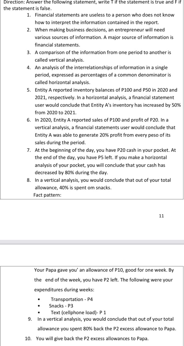 Direction: Answer the following statement, write T if the statement is true and F if
the statement is false.
1. Financial statements are useless to a person who does not know
how to interpret the information contained in the report.
2. When making business decisions, an entrepreneur will need
various sources of information. A major source of information is
financial statements.
3. A comparison of the information from one period to another is
called vertical analysis.
4. An analysis of the interrelationships of information in a single
period, expressed as percentages of a common denominator is
called horizontal analysis.
5. Entity A reported inventory balances of P100 and P50 in 2020 and
2021, respectively. In a horizontal analysis, a financial statement
user would conclude that Entity A's inventory has increased by 50%
from 2020 to 2021.
6. In 2020, Entity A reported sales of P100 and profit of P20. In a
vertical analysis, a financial statements user would conclude that
Entity A was able to generate 20% profit from every peso of its
sales during the period.
7. At the beginning of the day, you have P20 cash in your pocket. At
the end of the day, you have P5 left. If you make a horizontal
analysis of your pocket, you will conclude that your cash has
decreased by 80% during the day.
8. In a vertical analysis, you would conclude that out of your total
allowance, 40% is spent om snacks.
Fact pattern:
11
Your Papa gave you' an allowance of P10, good for one week. By
the end of the week, you have P2 left. The following were your
expenditures during weeks:
Transportation - P4
Snacks - P3
Text (cellphone load)- P 1
9. In a vertical analysis, you would conclude that out of your total
allowance you spent 80% back the P2 excess allowance to Papa.
10. You will give back the P2 excess allowances to Papa.
