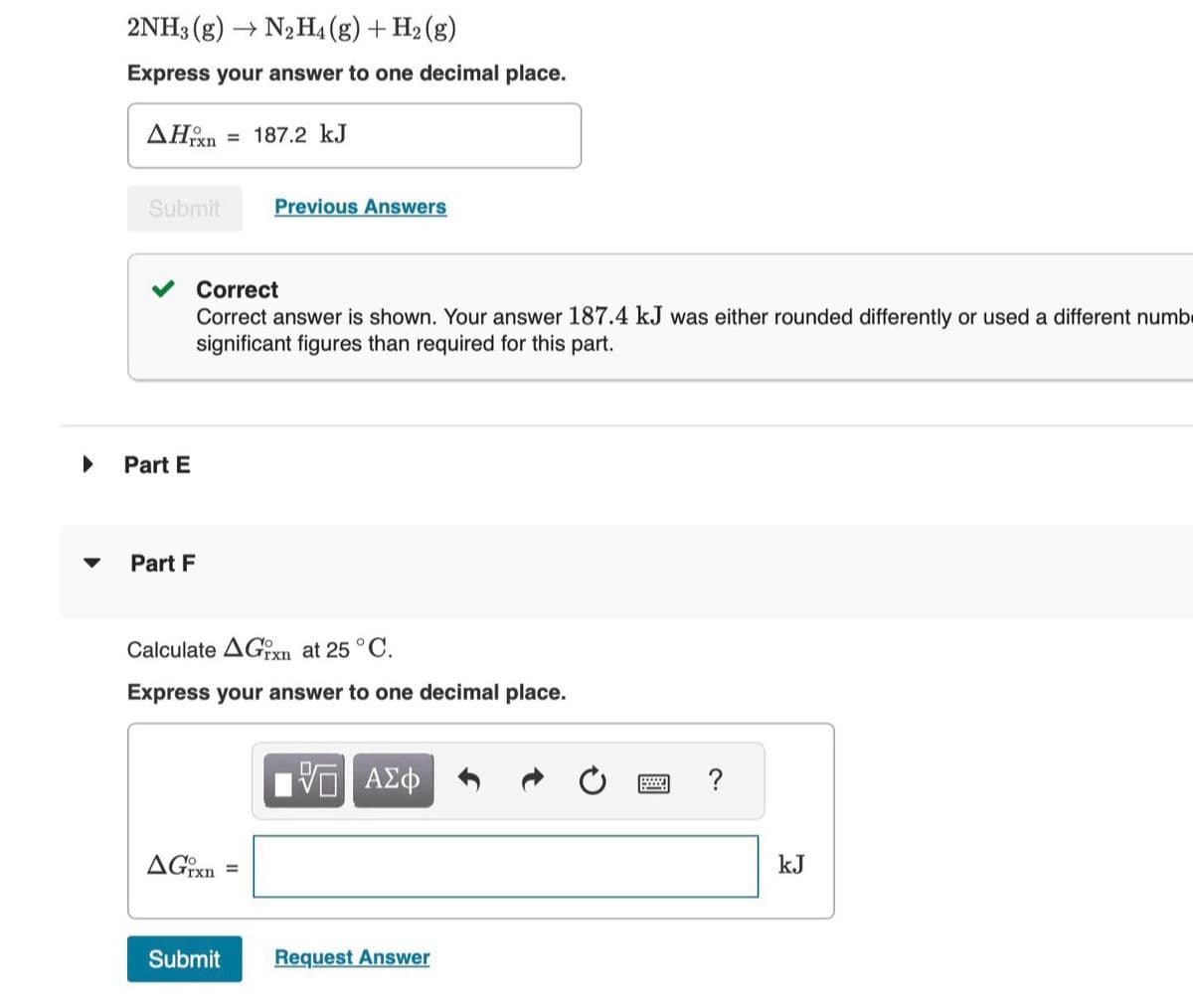 ▶
▼
2NH3 (g)→ N2 H4 (g) + H₂(g)
Express your answer to one decimal place.
AHxn 187.2 kJ
Submit
Part E
Part F
Correct
Correct answer is shown. Your answer 187.4 kJ was either rounded differently or used a different numb
significant figures than required for this part.
Previous Answers
Calculate AGxn at 25 °C.
Express your answer to one decimal place.
AGrxn
Submit
[ΨΓ ΑΣΦ
Request Answer
?
kJ