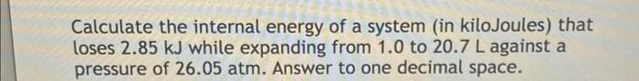 Calculate the internal energy of a system (in kiloJoules) that
loses 2.85 kJ while expanding from 1.0 to 20.7 L against a
pressure of 26.05 atm. Answer to one decimal space.