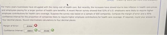 For many years businesses have struggled with the rising cost of health care. But recently, the increases have slowed due to less inflation in health care prices
and employees paying for a larger portion of health care benefits. A recent Mercer survey showed that 52% of U.S. employers were likely to require higher
employee contributions for health care coverage. Suppose the survey was based on a sample of 600 companies. Compute the margin of error and a 95%
confidence interval for the proportion of companies likely to require higher employee contributions for health care coverage. If required, round your answer to
four decimal places. Round intermediate calculations to four decimal places.
Margin of Error:
0304
Confidence Interval: 4854
to 5546