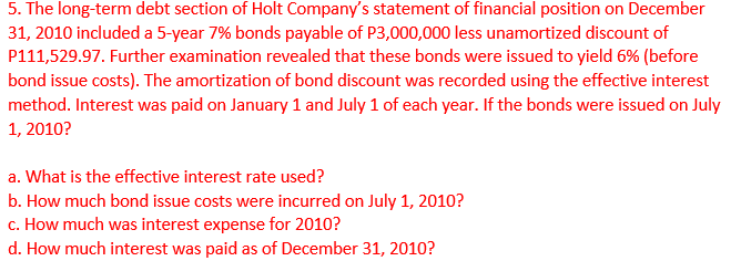 5. The long-term debt section of Holt Company's statement of financial position on December
31, 2010 included a 5-year 7% bonds payable of P3,000,000 less unamortized discount of
P111,529.97. Further examination revealed that these bonds were issued to yield 6% (before
bond issue costs). The amortization of bond discount was recorded using the effective interest
method. Interest was paid on January 1 and July 1 of each year. If the bonds were issued on July
1, 2010?
a. What is the effective interest rate used?
b. How much bond issue costs were incurred on July 1, 2010?
c. How much was interest expense for 2010?
d. How much interest was paid as of December 31, 2010?
