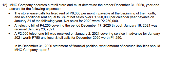 12) MNO Company operates a retail store and must determine the proper December 31, 2020, year-end
accrual for the following expenses:
The store lease calls for fixed rent of P6,000 per month, payable at the beginning of the month,
and an additional rent equal to 6% of net sales over P1,250,000 per calendar year payable on
January 31 of the following year. Net sales for 2020 were P2,250,000.
• An electric bill of P4,250 covering the period December 17, 2020 through January 16, 2021 was
received January 23, 2021.
• A P2,000 telephone bill was received on January 2, 2021 covering service in advance for January
2021 worth P750 and local & toll calls for December 2020 worth P1,250.
In its December 31, 2020 statement of financial position, what amount of accrued liabilities should
MNO Company report?
