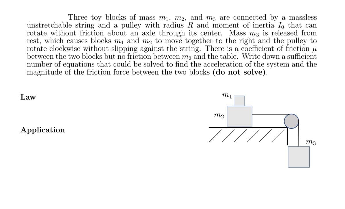 Three toy blocks of mass m₁, m2, and m3 are connected by a massless
unstretchable string and a pulley with radius R and moment of inertia Io that can
rotate without friction about an axle through its center. Mass m3 is released from
rest, which causes blocks m₁ and m2 to move together to the right and the pulley to
rotate clockwise without slipping against the string. There is a coefficient of friction u
between the two blocks but no friction between m2 and the table. Write down a sufficient
number of equations that could be solved to find the acceleration of the system and the
magnitude of the friction force between the two blocks (do not solve).
Law
Application
m1
m2
m3