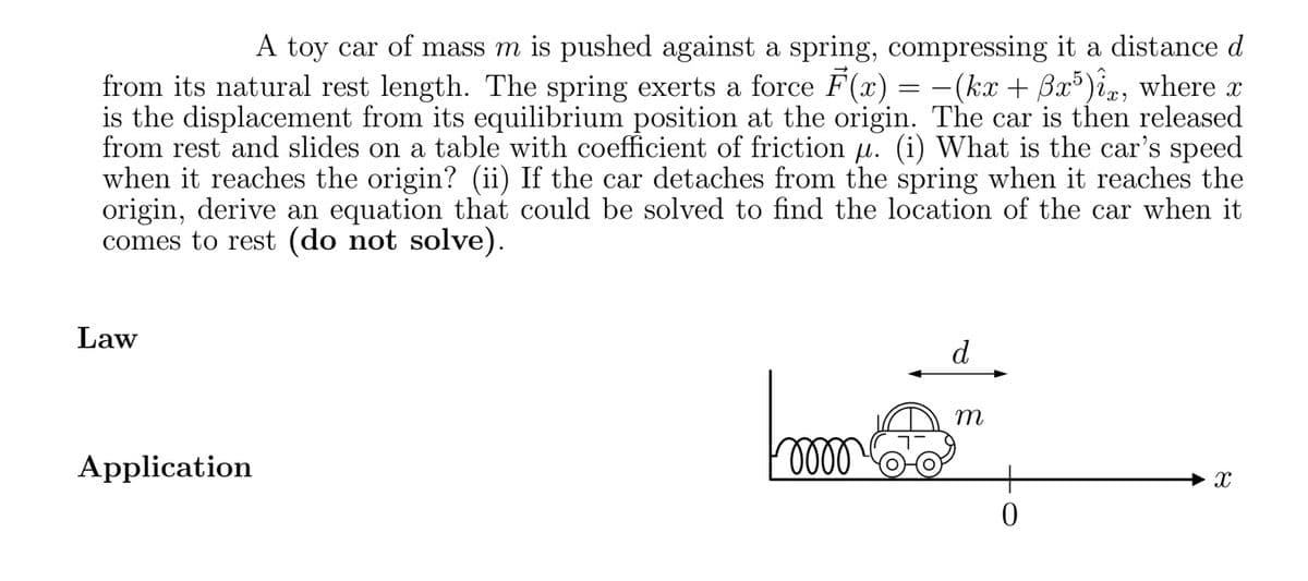 A toy car of mass m is pushed against a spring, compressing it a distance d
from its natural rest length. The spring exerts a force F(x) = −(kx + ßx5)ix, where x
is the displacement from its equilibrium position at the origin. The car is then released
from rest and slides on a table with coefficient of friction µ. (i) What is the car's speed
when it reaches the origin? (ii) If the car detaches from the spring when it reaches the
origin, derive an equation that could be solved to find the location of the car when it
comes to rest (do not solve).
Law
Application
Foooo
d
m
0
X