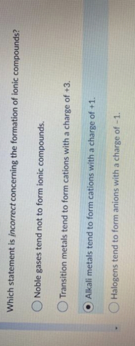 Which statement is incorrect concerning the formation of ionic compounds?
Noble gases tend not to form ionic compounds.
Transition metals tend to form cations with a charge of +3.
Alkali metals tend to form cations with a charge of +1.
Halogens tend to form anions with a charge of -1.