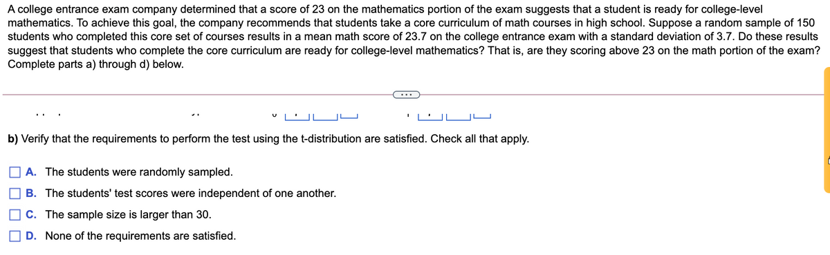 A college entrance exam company determined that a score of 23 on the mathematics portion of the exam suggests that a student is ready for college-level
mathematics. To achieve this goal, the company recommends that students take a core curriculum of math courses in high school. Suppose a random sample of 150
students who completed this core set of courses results in a mean math score of 23.7 on the college entrance exam with a standard deviation of 3.7. Do these results
suggest that students who complete the core curriculum are ready for college-level mathematics? That is, are they scoring above 23 on the math portion of the exam?
Complete parts a) through d) below.
b) Verify that the requirements to perform the test using the t-distribution are satisfied. Check all that apply.
A. The students were randomly sampled.
B. The students' test scores were independent of one another.
C. The sample size is larger than 30.
D. None of the requirements are satisfied.
