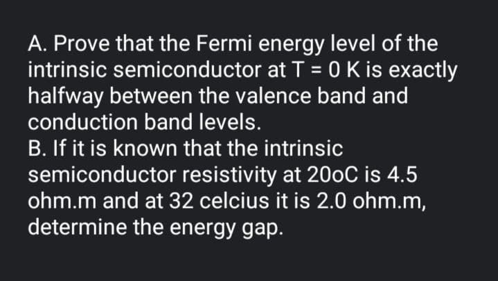 A. Prove that the Fermi energy level of the
intrinsic semiconductor at T = 0 K is exactly
halfway between the valence band and
conduction band levels.
B. If it is known that the intrinsic
semiconductor resistivity at 200C is 4.5
ohm.m and at 32 celcius it is 2.0 ohm.m,
determine the energy gap.
