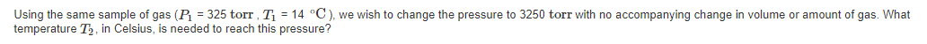Using the same sample of gas (P = 325 torr , T = 14 °C), we wish to change the pressure to 3250 torr with no accompanying change in volume or amount of gas. What
temperature T2, in Celsius, is needed to reach this pressure?
