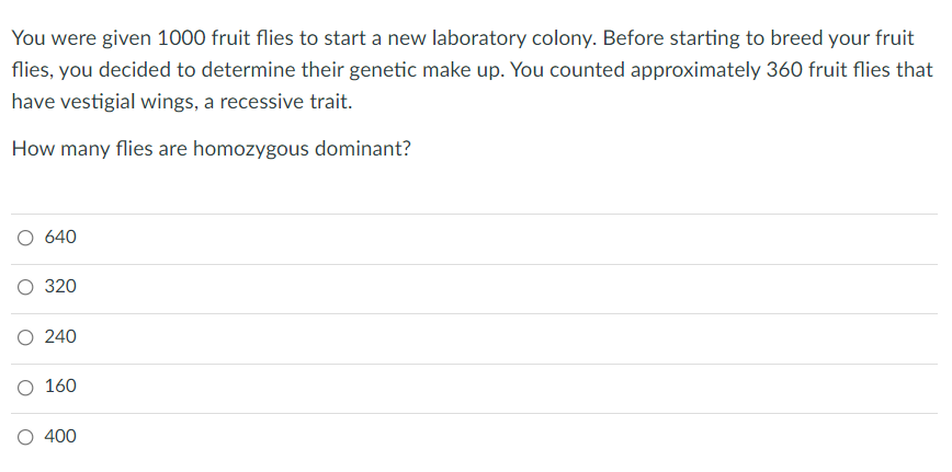 You were given 1000 fruit flies to start a new laboratory colony. Before starting to breed your fruit
flies, you decided to determine their genetic make up. You counted approximately 360 fruit flies that
have vestigial wings, a recessive trait.
How many flies are homozygous dominant?
O 640
О 320
O 240
О 160
O 400
