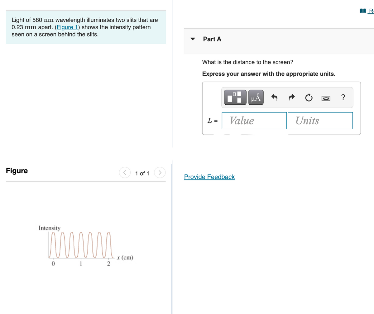 Light of 580 nm wavelength illuminates two slits that are
0.23 mm apart. (Figure 1) shows the intensity pattern
seen on a screen behind the slits.
Part A
What is the distance to the screen?
Express your answer with the appropriate units.
µA
?
L =
Value
Units
Figure
1 of 1
Provide Feedback
Intensity
0
x (cm)
2
1
