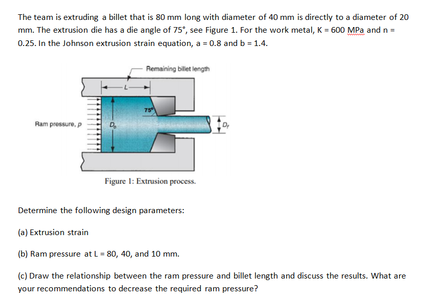 The team is extruding a billet that is 80 mm long with diameter of 40 mm is directly to a diameter of 20
mm. The extrusion die has a die angle of 75°, see Figure 1. For the work metal, K = 600 MPa and n =
0.25. In the Johnson extrusion strain equation, a = 0.8 and b = 1.4.
Remaining billet length
75
Ram pressure, p
Do
Figure 1: Extrusion process.
Determine the following design parameters:
(a) Extrusion strain
(b) Ram pressure at L = 80, 40, and 10 mm.
(c) Draw the relationship between the ram pressure and billet length and discuss the results. What are
your recommendations to decrease the required ram pressure?
