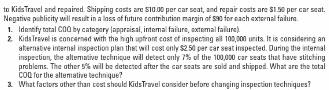 to KidsTravel and repaired. Shipping costs are $10.00 per car seat, and repair costs are $1.50 per car seat.
Negative publicity will result in a loss of future contribution margin of $90 for each external failure.
1. Identify total COQ by category (appraisal, internal failure, external failure).
2. KidsTravel is concerned with the high upfront cost of inspecting all 100,000 units. It is considering an
alternative internal inspection plan that will cost only $2.50 per car seat inspected. During the internal
inspection, the alternative technique will detect only 7% of the 100,000 car seats that have stitching
problems. The other 5% will be detected after the car seats are sold and shipped. What are the total
cOQ for the alternative technique?
3. What factors other than cost should KidsTravel consider before changing inspection techniques?

