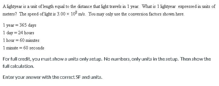 A lightyear is a unit of length equal to the distance that light travels in 1 year. What is 1 lightyear expressed in units of
meters? The speed of light is 3.00 x 10% m/s. You may only use the conversion factors shown here.
1 year = 365 days
1 day = 24 hours
1 hour = 60 minutes
1 minute = 60 seconds
