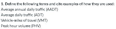 1. Define the following terms and cite examples of how they are used:
Average annual daily traffic (AADT)
Average daily traffic (ADT)
Vehicle-miles of travel (VMT)
Peak hour volume (PHV)
