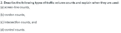 2. Describe the following types of traffic volume counts and explain when they are used:
(a) screen-line counts,
(b) cordon counts,
(c) intersection counts, and
(d) control counts.
