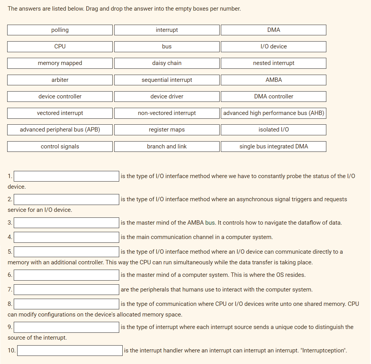 The answers are listed below. Drag and drop the answer into the empty boxes per number.
1.
device.
3.
4.
5.
6.
polling
CPU
7.
memory mapped
2.
service for an I/O device.
10.
arbiter
device controller
vectored interrupt
advanced peripheral bus (APB)
control signals
interrupt
bus
daisy chain
sequential interrupt
device driver
non-vectored interrupt
register maps
branch and link
DMA
I/O device
nested interrupt
AMBA
DMA controller
advanced high performance bus (AHB)
isolated I/O
single bus integrated DMA
is the type of I/O interface method where an I/O device can communicate directly to a
memory with an additional controller. This way the CPU can run simultaneously while the data transfer is taking place.
is the master mind of a computer system. This is where the OS resides.
is the type of I/O interface method where we have to constantly probe the status of the 1/0
is the type of I/O interface method where an asynchronous signal triggers and requests
is the master mind of the AMBA bus. It controls how to navigate the dataflow of data.
is the main communication channel in a computer system.
are the peripherals that humans use to interact with the computer system.
8.
is the type of communication where CPU or I/O devices write unto one shared memory. CPU
can modify configurations on the device's allocated memory space.
9.
is the type of interrupt where each interrupt source sends a unique code to distinguish the
source of the interrupt.
is the interrupt handler where an interrupt can interrupt an interrupt. "Interruptception".