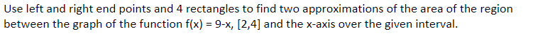 Use left and right end points and 4 rectangles to find two approximations of the area of the region
between the graph of the function f(x) = 9-x, [2,4] and the x-axis over the given interval.