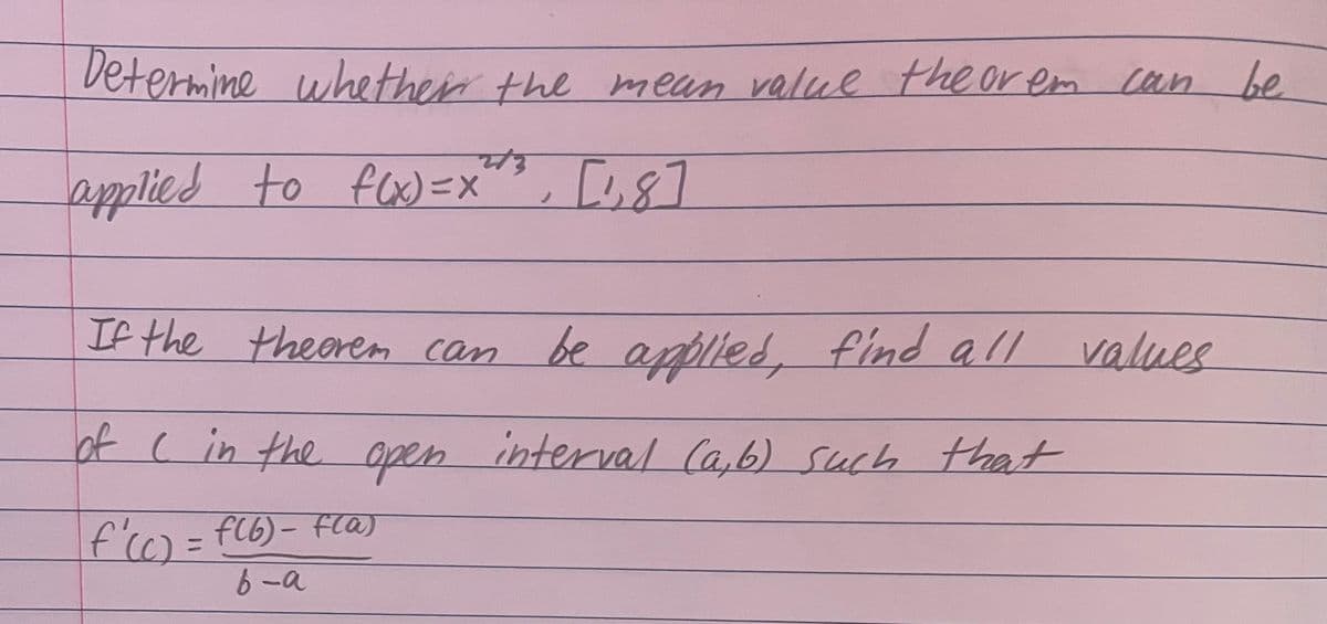 Determine whether the mean value theorem can be
f(x)=x", [1,8]
applied to f(x) = x
If the theorem can be applied, find all values
of ( in the open interval (a,b) such that
f'(c) = f(6) - fla)
b-a