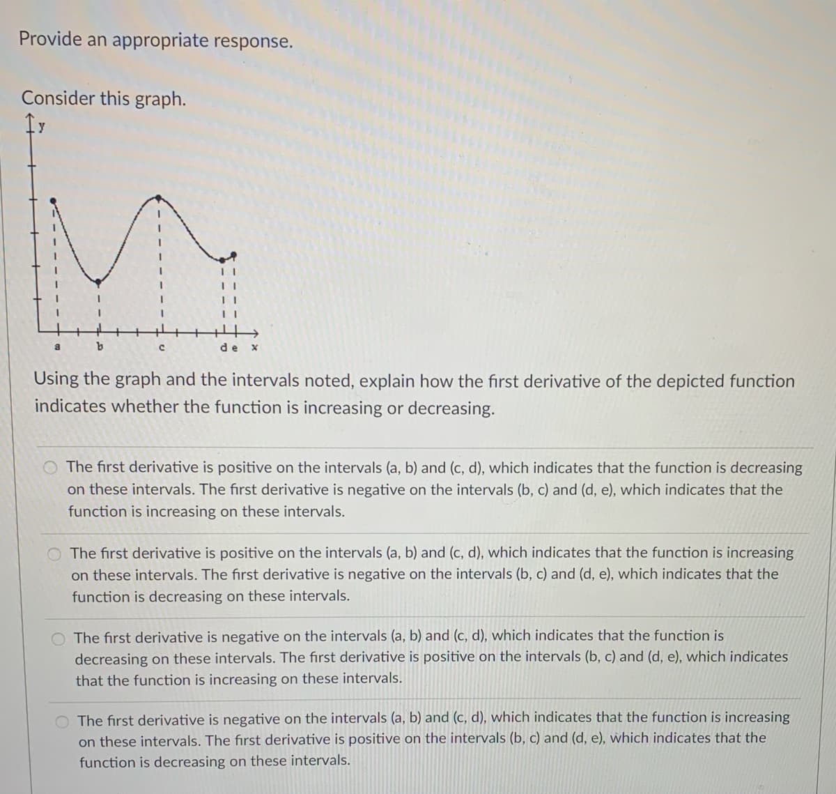 Provide an appropriate response.
Consider this graph.
y
de x
Using the graph and the intervals noted, explain how the first derivative of the depicted function
indicates whether the function is increasing or decreasing.
The first derivative is positive on the intervals (a, b) and (c, d), which indicates that the function is decreasing
on these intervals. The first derivative is negative on the intervals (b, c) and (d, e), which indicates that the
function is increasing on these intervals.
The first derivative is positive on the intervals (a, b) and (c, d), which indicates that the function is increasing
on these intervals. The first derivative is negative on the intervals (b, c) and (d, e), which indicates that the
function is decreasing on these intervals.
O The first derivative is negative on the intervals (a, b) and (c, d), which indicates that the function is
decreasing on these intervals. The first derivative is positive on the intervals (b, c) and (d, e), which indicates
that the function is increasing on these intervals.
The first derivative is negative on the intervals (a, b) and (c, d), which indicates that the function is increasing
on these intervals. The first derivative is positive on the intervals (b, c) and (d, e), which indicates that the
function is decreasing on these intervals.
