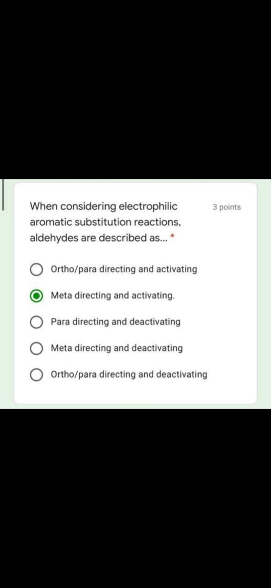 When considering electrophilic
3 points
aromatic substitution reactions,
aldehydes are described as...
Ortho/para directing and activating
Meta directing and activating.
Para directing and deactivating
Meta directing and deactivating
Ortho/para directing and deactivating
O O
