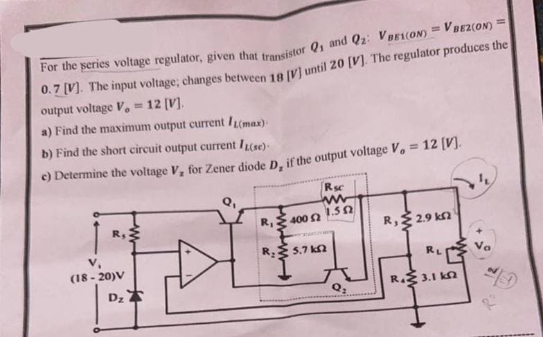 For the series voltage regulator, given that transistor Q1 and Q2: VBE1(ON) = V BEZ(ON) =
0.7 [V]. The input voltage; changes between 18 [V] until 20 [V]. The regulator produces the
output voltage V, = 12 [V].
a) Find the maximum output current IL(max).
b) Find the short circuit output current IL(sc).
c) Determine the voltage V₂ for Zener diode D, if the output voltage V, = 12 [V].
Q₁
R₁ 400 52
IDEJ
R₂5.7 k2
V₁
R₁
(18-20)V
Rsc
www
1.5Ω
Dz
Q₂
R₁2.9 kn
RL
R45 3.1 ΚΩ
Vo
