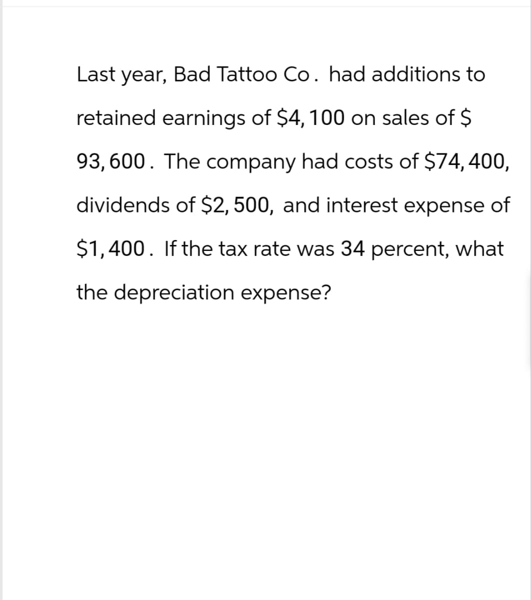 Last year, Bad Tattoo Co. had additions to
retained earnings of $4, 100 on sales of $
93,600. The company had costs of $74,400,
dividends of $2,500, and interest expense of
$1,400. If the tax rate was 34 percent, what
the depreciation expense?