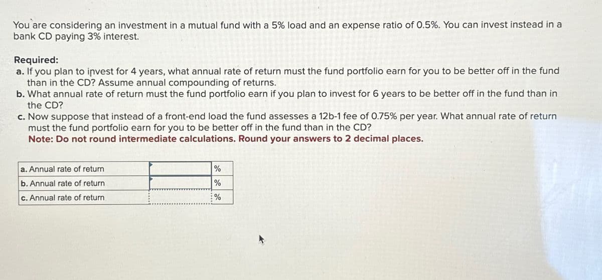You are considering an investment in a mutual fund with a 5% load and an expense ratio of 0.5%. You can invest instead in a
bank CD paying 3% interest.
Required:
a. If you plan to invest for 4 years, what annual rate of return must the fund portfolio earn for you to be better off in the fund
than in the CD? Assume annual compounding of returns.
b. What annual rate of return must the fund portfolio earn if you plan to invest for 6 years to be better off in the fund than in
the CD?
c. Now suppose that instead of a front-end load the fund assesses a 12b-1 fee of 0.75% per year. What annual rate of return
must the fund portfolio earn for you to be better off in the fund than in the CD?
Note: Do not round intermediate calculations. Round your answers to 2 decimal places.
a. Annual rate of return
b. Annual rate of return
c. Annual rate of return
%
%
%
