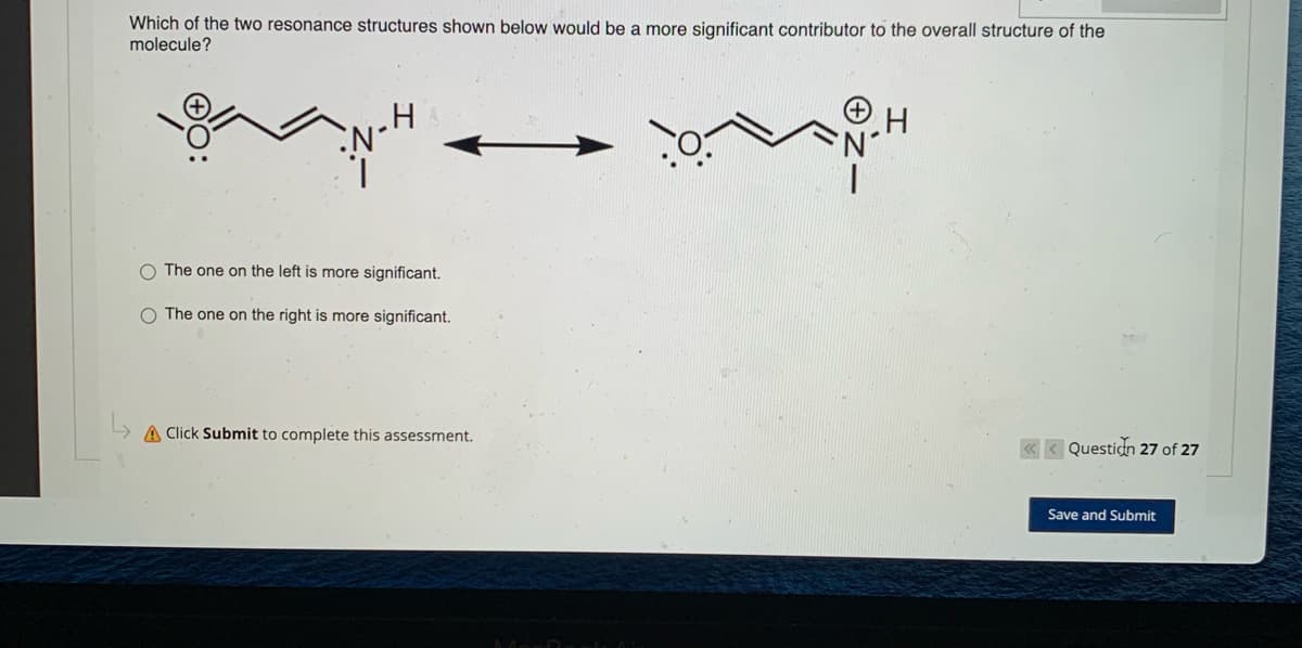 Which of the two resonance structures shown below would be a more significant contributor to the overall structure of the
molecule?
¸H
H
O The one on the left is more significant.
The one on the right is more significant.
A Click Submit to complete this assessment.
<<< Question 27 of 27
Save and Submit