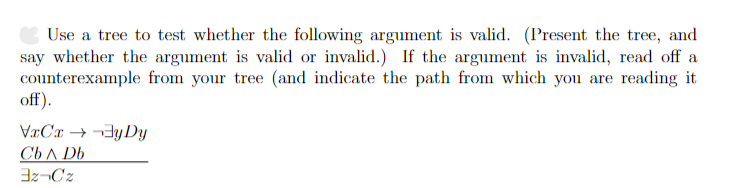 Use a tree to test whether the following argument is valid. (Present the tree, and
say whether the argument is valid or invalid.) If the argument is invalid, read off a
counterexample from your tree (and indicate the path from which you are reading it
off).
VxCx→→y Dy
Cb A Db
3z-Cz