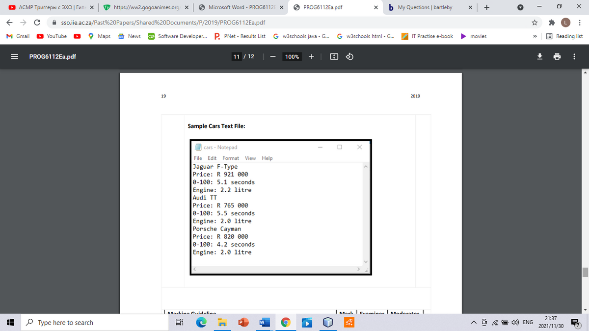 О АСМР Тригreры с ЭХО | Гип х
W https://ww2.gogoanimes.org/
O Microsoft Word - PROG6112E X
O PROG6112E..pdf
b My Questions | bartleby
->
A sso.iie.ac.za/Past%20Papers/Shared%20Documents/P/2019/PROG6112EA.pdf
M Gmail
D YouTube
о Марs
E News
c24 Software Developer. P. PNet - Results List
G w3schools java - G.
G w3schools html - G...
IT Practise e-book
movies
E Reading list
PROG6112EA.pdf
11 / 12
100%
+
19
2019
Sample Cars Text File:
O cars - Notepad
File Edit Format View Help
Jaguar F-Type
Price: R 921 000
0-100: 5.1 seconds
Engine: 2.2 litre
Audi TT
Price: R 765 000
0-100: 5.5 seconds
Engine: 2.0 litre
Porsche Cayman
Price: R 820 000
0-100: 4.2 seconds
Engine: 2.0 litre
21:37
O Type here to search
A ô G 1) ENG
2021/11/30
II
