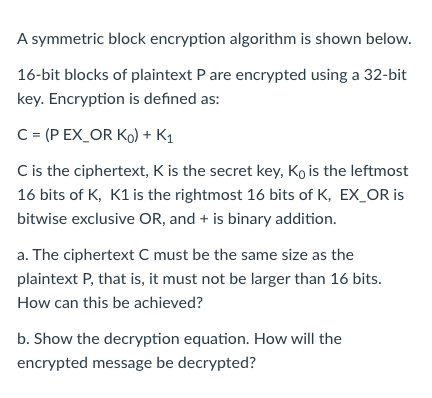 A symmetric block encryption algorithm is shown below.
16-bit blocks of plaintext P are encrypted using a 32-bit
key. Encryption is defined as:
C = (P EX_OR Ko) + K1
C is the ciphertext, K is the secret key, Ko is the leftmost
16 bits of K, K1 is the rightmost 16 bits of K, EX_OR is
bitwise exclusive OR, and + is binary addition.
a. The ciphertext C must be the same size as the
plaintext P, that is, it must not be larger than 16 bits.
How can this be achieved?
b. Show the decryption equation. How will the
encrypted message be decrypted?
