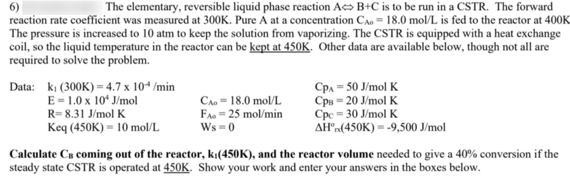 6)
reaction rate coefficient was measured at 300K. Pure A at a concentration CAo = 18.0 mol/L is fed to the reactor at 400K
The elementary, reversible liquid phase reaction A B+C is to be run in a CSTR. The forward
The pressure is increased to 10 atm to keep the solution from vaporizing. The CSTR is equipped with a heat exchange
coil, so the liquid temperature in the reactor can be kept at 450K. Other data are available below, though not all are
required to solve the problem.
Data: ki (300K) = 4.7 x 104 /min
E = 1.0 x 10“ J/mol
R= 8.31 J/mol K
CAo = 18.0 mol/L
FAo = 25 mol/min
Ws = 0
Cpa = 50 J/mol K
CpB = 20 J/mol K
Cpc = 30 J/mol K
AH°»(450K) = -9,500 J/mol
Keq (450K) = 10 mol/L
Calculate Câ coming out of the reactor, kı(450K), and the reactor volume needed to give a 40% conversion if the
steady state CSTR is operated at 450K. Show your work and enter your answers in the boxes below.

