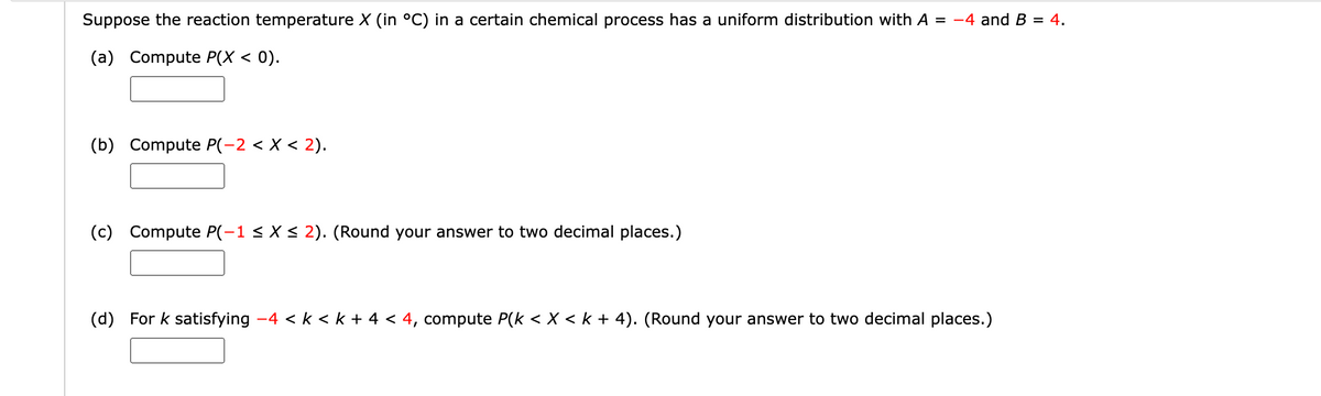 Suppose the reaction temperature X (in °C) in a certain chemical process has a uniform distribution with A = -4 and B = 4.
(a) Compute P(X < 0).
(b) Compute P(−2 < X < 2).
(c) Compute P(-1 ≤ X ≤ 2). (Round your answer to two decimal places.)
(d) For k satisfying −4 < k < k + 4 < 4, compute P(k < X < k + 4). (Round your answer to two decimal places.)