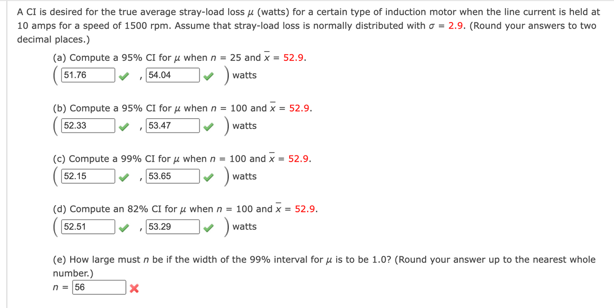 A CI is desired for the true average stray-load loss μ (watts) for a certain type of induction motor when the line current is held at
10 amps for a speed of 1500 rpm. Assume that stray-load loss is normally distributed with o = 2.9. (Round your answers to two
decimal places.)
(a) Compute a 95% CI for μ when n = 25 and x = 52.9.
54.04
)
51.76
(b) Compute a 95% CI for μ when n = 100 and x = 52.9.
53.47
)
52.33
52.15
I
(c) Compute a 99% CI for μ when n = 100 and x = 52.9.
53.65
)₁
52.51
I
watts
I
watts
(d) Compute an 82% CI for u when n = 100 and x = 52.9.
53.29
)₁
X
watts
watts
(e) How large must n be if the width of the 99% interval for u is to be 1.0? (Round your answer up to the nearest whole
number.)
n = 56