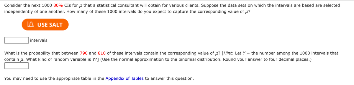 Consider the next 1000 80% CIs for u that a statistical consultant will obtain for various clients. Suppose the data sets on which the intervals are based are selected
independently of one another. How many of these 1000 intervals do you expect to capture the corresponding value of μ?
USE SALT
intervals
What is the probability that between 790 and 810 of these intervals contain the corresponding value of µ? [Hint: Let Y = the number among the 1000 intervals that
contain μ. What kind of random variable is Y?] (Use the normal approximation to the binomial distribution. Round your answer to four decimal places.)
You may need to use the appropriate table in the Appendix of Tables to answer this question.