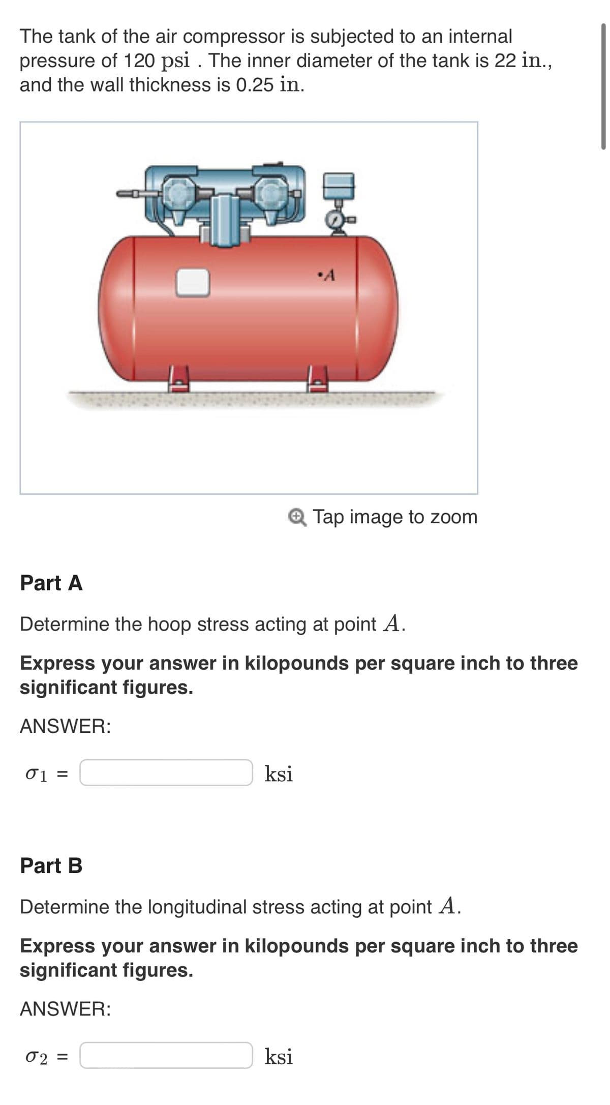 The tank of the air compressor is subjected to an internal
pressure of 120 psi. The inner diameter of the tank is 22 in.,
and the wall thickness is 0.25 in.
01 =
Part A
Determine the hoop stress acting at point A.
Express your answer in kilopounds per square inch to three
significant figures.
ANSWER:
ksi
02=
&
Tap image to zoom
Part B
Determine the longitudinal stress acting at point A.
Express your answer in kilopounds per square inch to three
significant figures.
ANSWER:
ksi