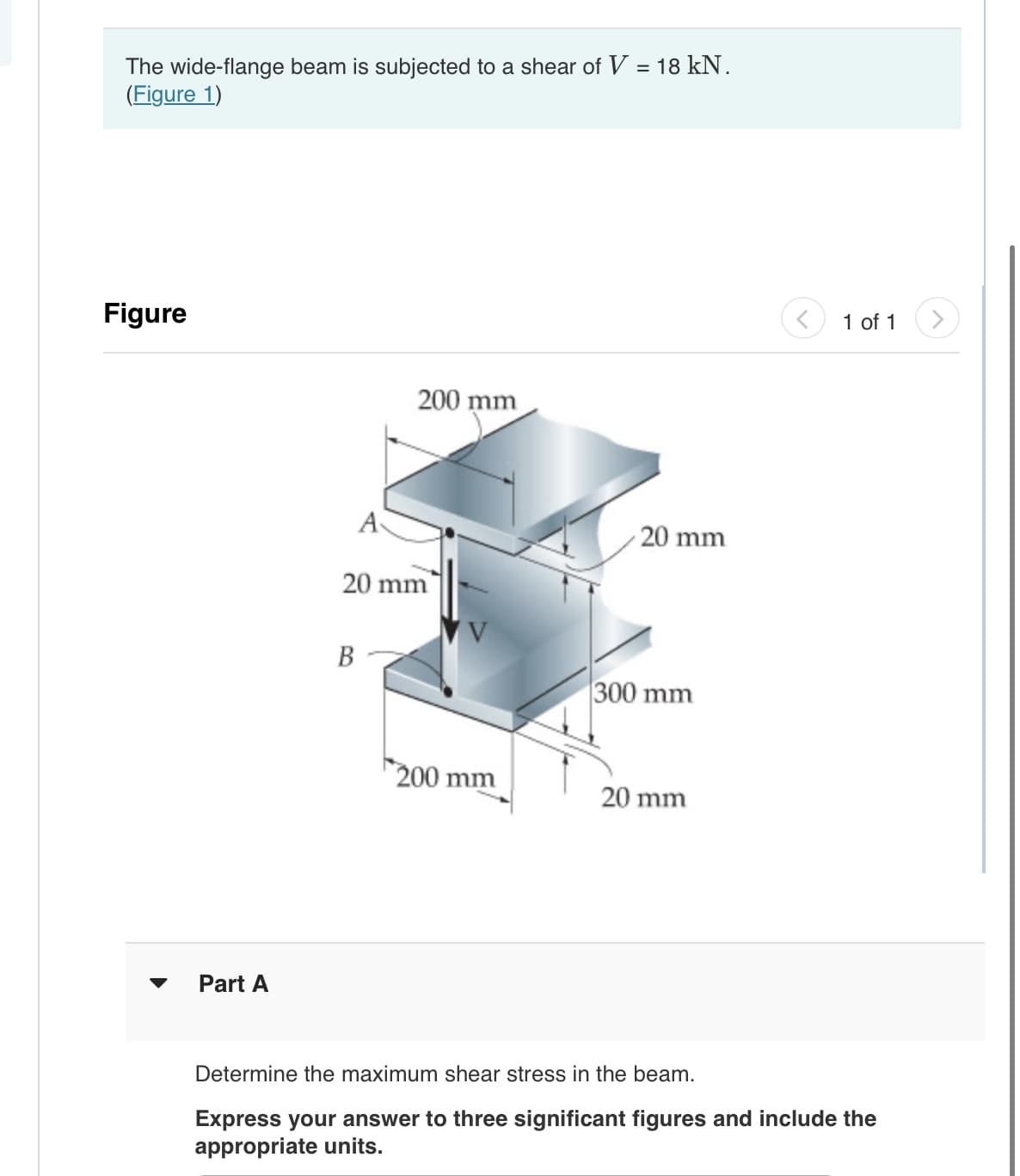 The wide-flange beam is subjected to a shear of V = 18 kN.
(Figure 1)
Figure
Part A
A
B
200 mm
20 mm
200 mm
20 mm
300 mm
20 mm
<
1 of 1
Determine the maximum shear stress in the beam.
Express your answer to three significant figures and include the
appropriate units.