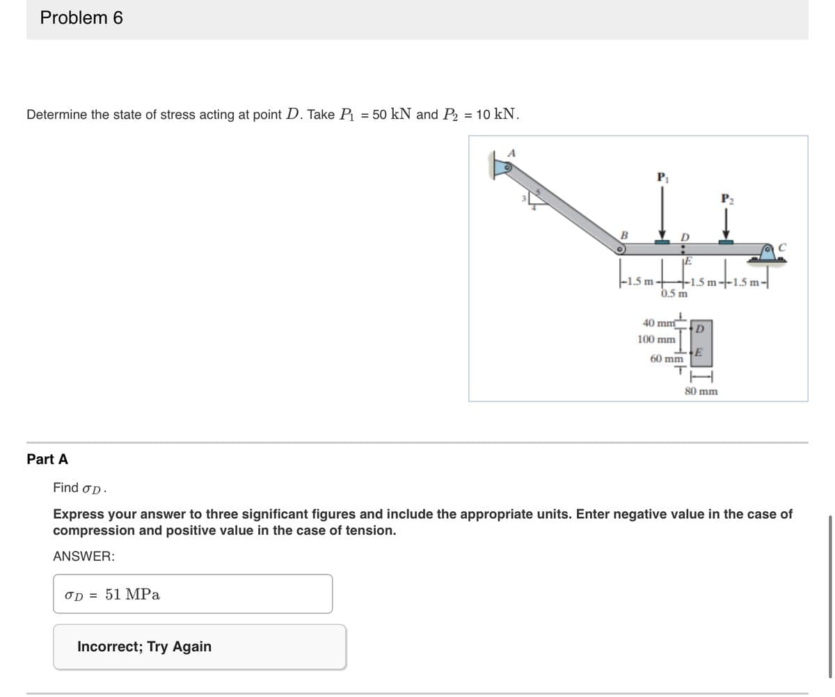 Problem 6
Determine the state of stress acting at point D. Take P₁ 50 kN and P2 = 10 kN.
Part A
OD =
51 MPa
A
Incorrect; Try Again
B
O
P₁
+
-1.5 m-
0.5 m
40 mm
100 mm
E
+-1.5 m--1.5 m-
60 mm
D
P₂
80 mm
Find OD.
Express your answer to three significant figures and include the appropriate units. Enter negative value in the case of
compression and positive value in the case of tension.
ANSWER:
C