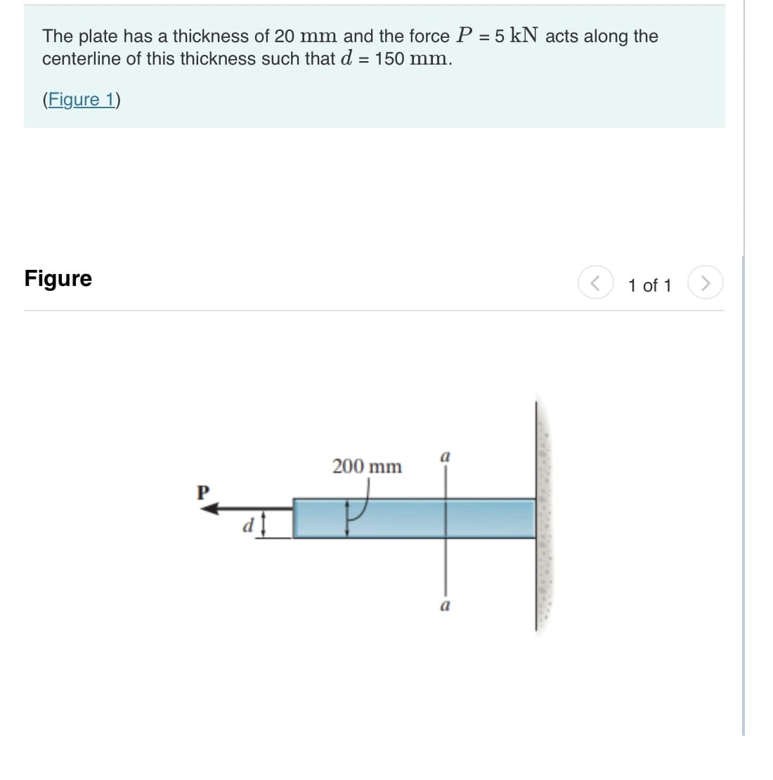 The plate has a thickness of 20 mm and the force P = 5 kN acts along the
centerline of this thickness such that d = 150 mm.
(Figure 1)
Figure
d‡
200 mm
a
1 of 1