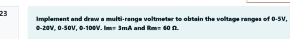 23
Implement and draw a multi-range voltmeter to obtain the voltage ranges of 0-5V,
0-20V, 0-50V, 0-100V. Im 3mA and Rm= 60 n.
