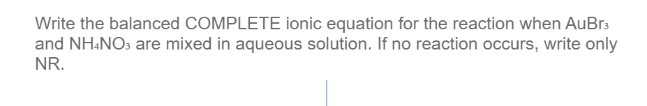 Write the balanced COMPLETE ionic equation for the reaction when AuBr3
and NH«NO3 are mixed in aqueous solution. If no reaction occurs, write only
NR.
