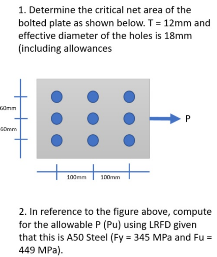 60mm
60mm
1. Determine the critical net area of the
bolted plate as shown below. T = 12mm and
effective diameter of the holes is 18mm
(including allowances
100mm
+
100mm
P
2. In reference to the figure above, compute
for the allowable P (Pu) using LRFD given
that this is A50 Steel (Fy = 345 MPa and Fu =
449 MPa).